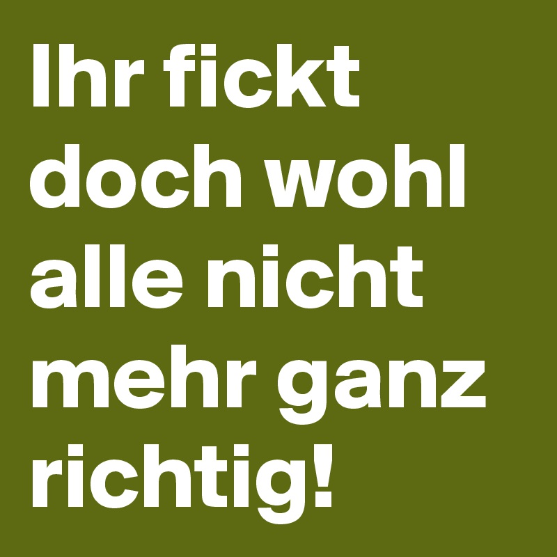 Ihr-fickt-doch-wohl-alle-nicht-mehr-ganz